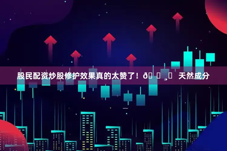 股民配资炒股修护效果真的太赞了！🌸❸ 天然成分