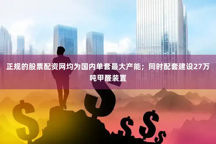 正规的股票配资网均为国内单套最大产能；同时配套建设27万吨甲醛装置