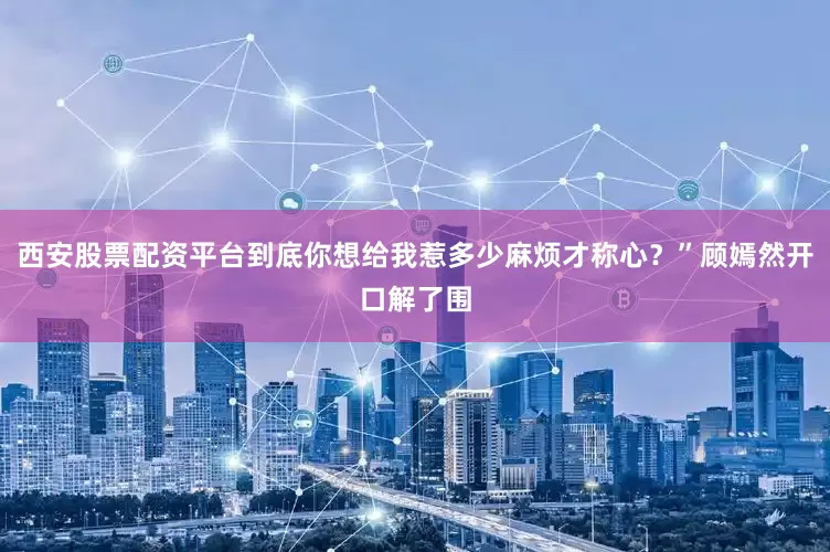 西安股票配资平台到底你想给我惹多少麻烦才称心？”顾嫣然开口解了围