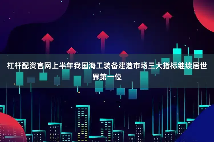 杠杆配资官网上半年我国海工装备建造市场三大指标继续居世界第一位