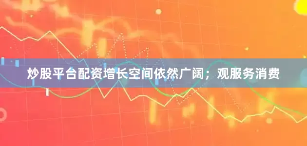 炒股平台配资增长空间依然广阔；观服务消费