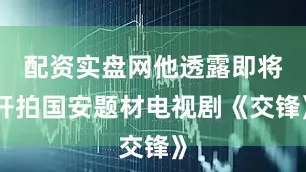 配资实盘网他透露即将开拍国安题材电视剧《交锋》