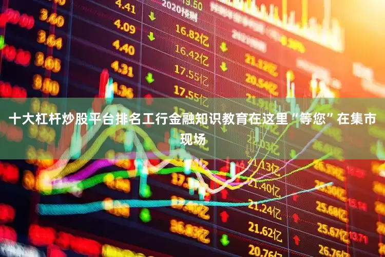 十大杠杆炒股平台排名工行金融知识教育在这里“等您”在集市现场