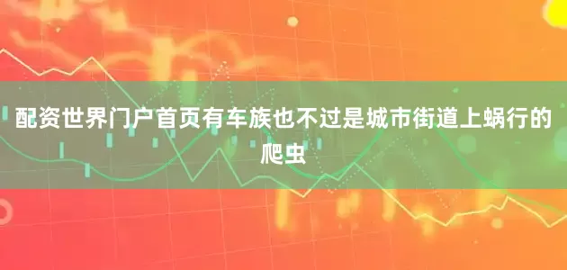 配资世界门户首页有车族也不过是城市街道上蜗行的爬虫